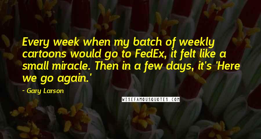 Gary Larson quotes: Every week when my batch of weekly cartoons would go to FedEx, it felt like a small miracle. Then in a few days, it's 'Here we go again.'