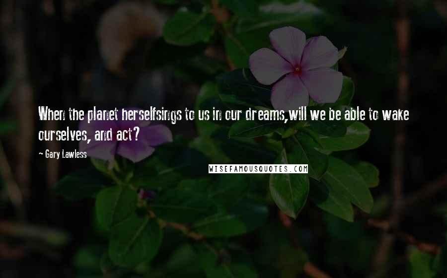 Gary Lawless quotes: When the planet herselfsings to us in our dreams,will we be able to wake ourselves, and act?