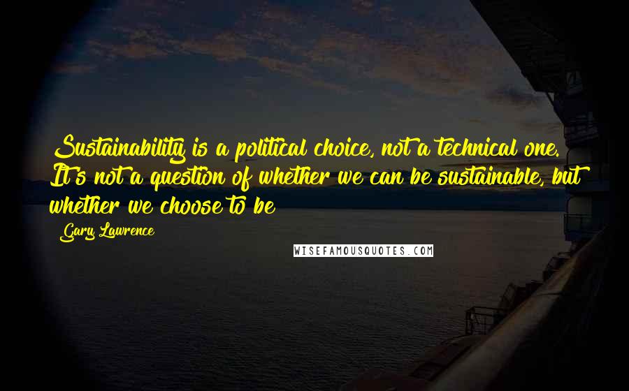 Gary Lawrence quotes: Sustainability is a political choice, not a technical one. It's not a question of whether we can be sustainable, but whether we choose to be