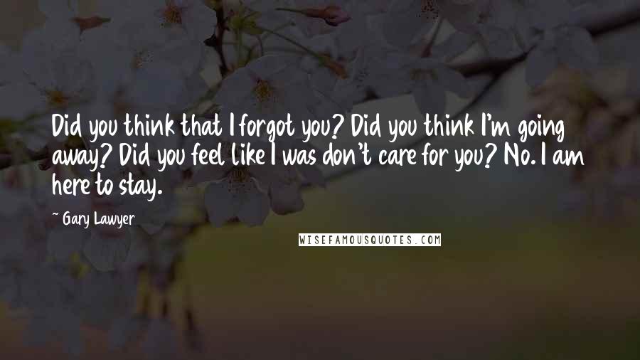 Gary Lawyer quotes: Did you think that I forgot you? Did you think I'm going away? Did you feel like I was don't care for you? No. I am here to stay.