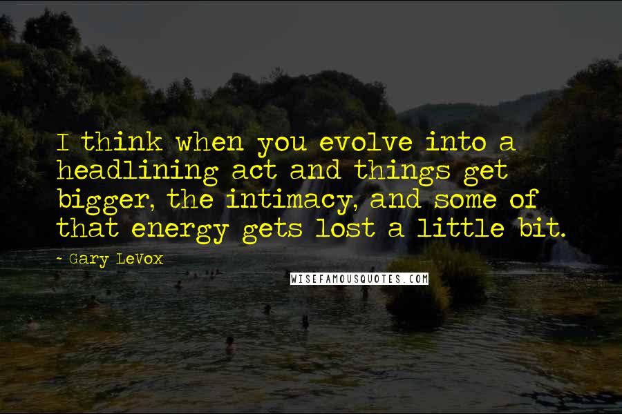 Gary LeVox quotes: I think when you evolve into a headlining act and things get bigger, the intimacy, and some of that energy gets lost a little bit. Gary LeVox quotes: I think when you evolve into a headlining act and things get bigger, the intimacy, and some of that energy gets lost a little bit.