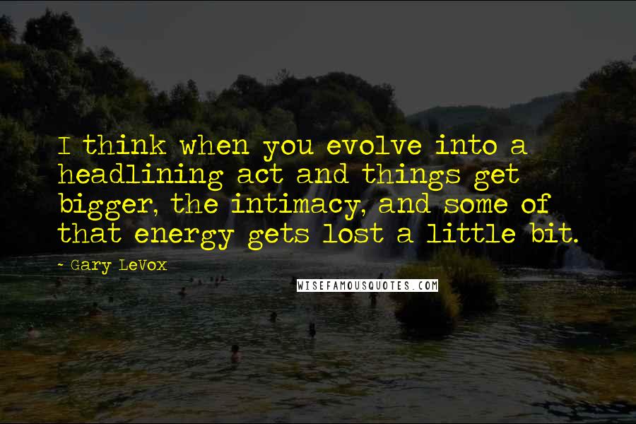 Gary LeVox quotes: I think when you evolve into a headlining act and things get bigger, the intimacy, and some of that energy gets lost a little bit.