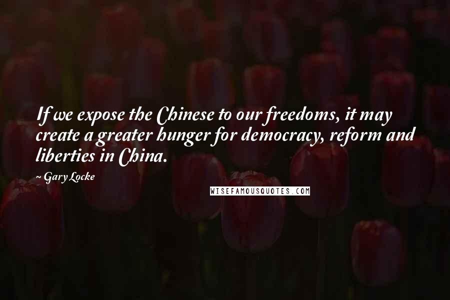 Gary Locke quotes: If we expose the Chinese to our freedoms, it may create a greater hunger for democracy, reform and liberties in China. Gary Locke quotes: If we expose the Chinese to our freedoms, it may create a greater hunger for democracy, reform and liberties in China.