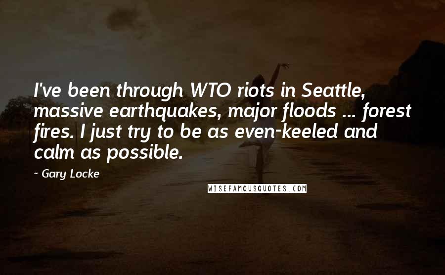 Gary Locke quotes: I've been through WTO riots in Seattle, massive earthquakes, major floods ... forest fires. I just try to be as even-keeled and calm as possible.