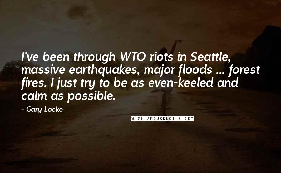 Gary Locke quotes: I've been through WTO riots in Seattle, massive earthquakes, major floods ... forest fires. I just try to be as even-keeled and calm as possible. Gary Locke quotes: I've been through WTO riots in Seattle, massive earthquakes, major floods ... forest fires. I just try to be as even-keeled and calm as possible.