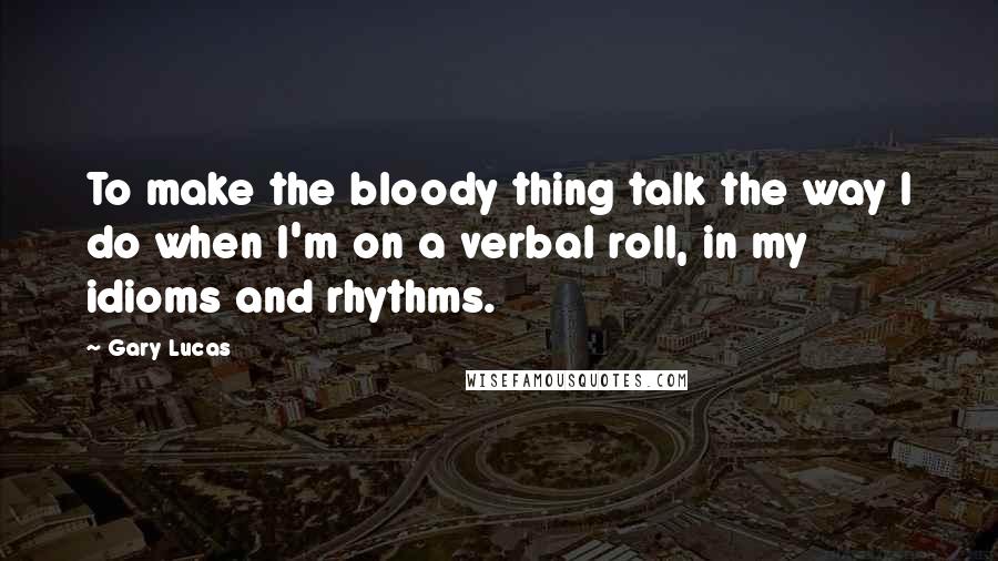 Gary Lucas quotes: To make the bloody thing talk the way I do when I'm on a verbal roll, in my idioms and rhythms.