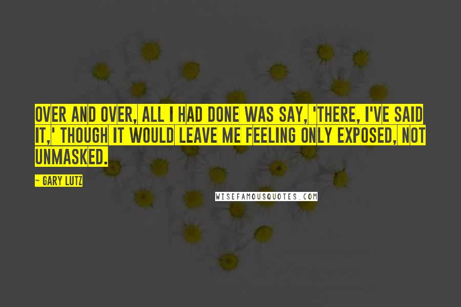 Gary Lutz quotes: Over and over, all I had done was say, 'There, I've said it,' though it would leave me feeling only exposed, not unmasked. Gary Lutz quotes: Over and over, all I had done was say, 'There, I've said it,' though it would leave me feeling only exposed, not unmasked.