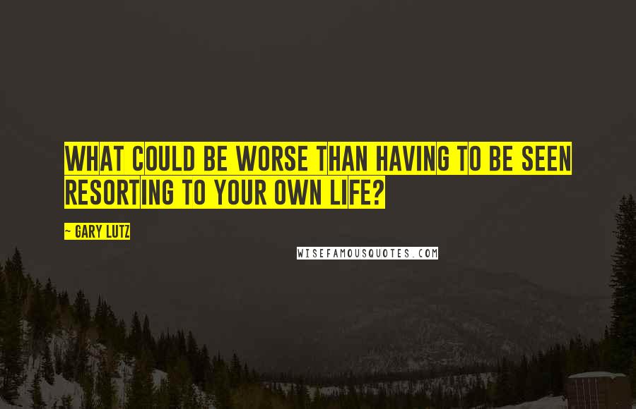 Gary Lutz quotes: What could be worse than having to be seen resorting to your own life?