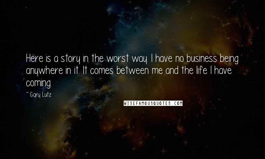 Gary Lutz quotes: Here is a story in the worst way. I have no business being anywhere in it. It comes between me and the life I have coming. Gary Lutz quotes: Here is a story in the worst way. I have no business being anywhere in it. It comes between me and the life I have coming.