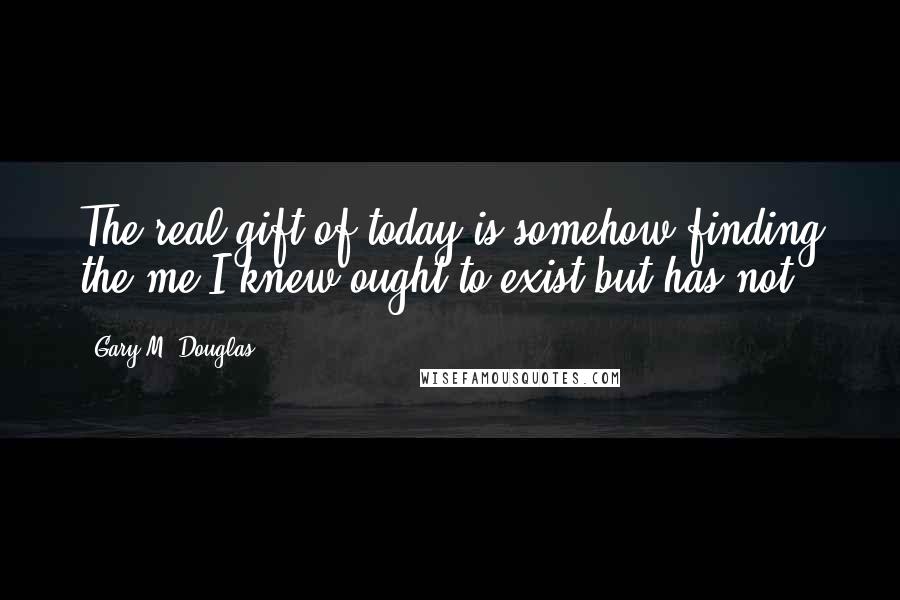 Gary M. Douglas quotes: The real gift of today is somehow finding the me I knew ought to exist but has not.
