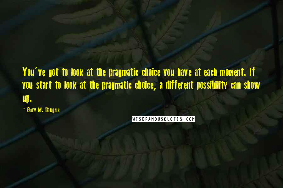 Gary M. Douglas quotes: You've got to look at the pragmatic choice you have at each moment. If you start to look at the pragmatic choice, a different possibility can show up.