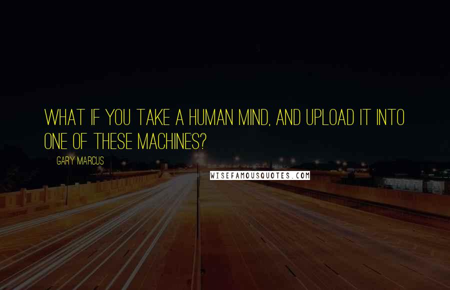 Gary Marcus quotes: What if you take a human mind, and upload it into one of these machines?