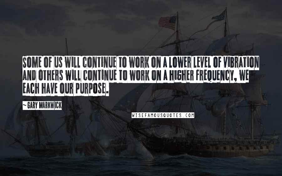 Gary Markwick quotes: Some of us will continue to work on a lower level of vibration and others will continue to work on a higher frequency, we each have our purpose.