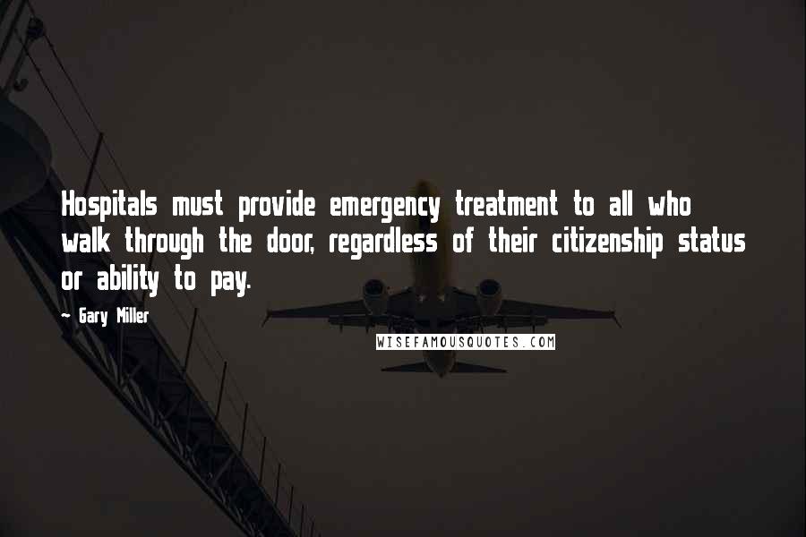 Gary Miller quotes: Hospitals must provide emergency treatment to all who walk through the door, regardless of their citizenship status or ability to pay.