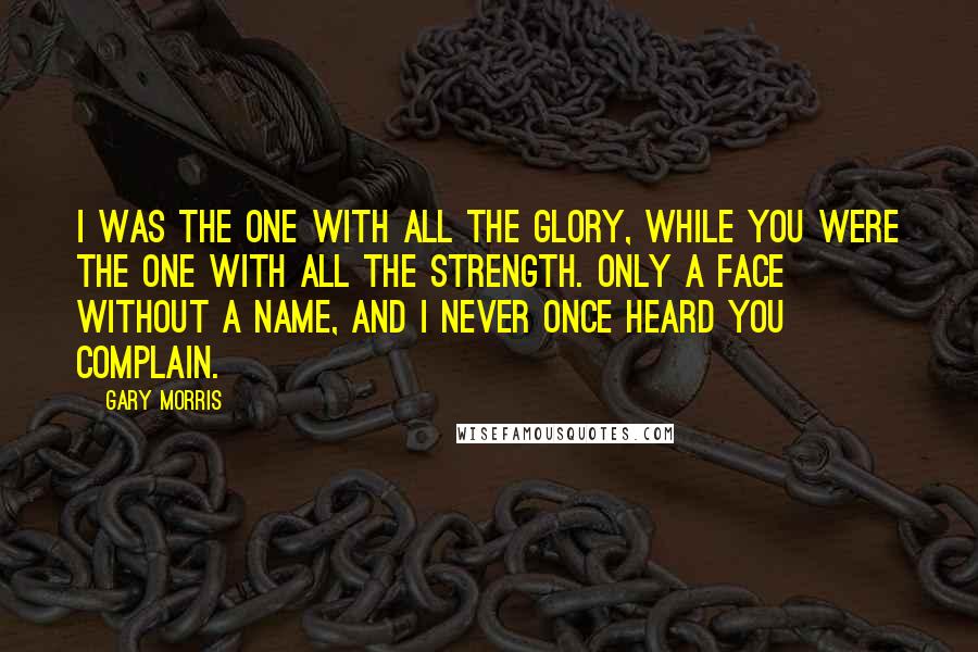 Gary Morris quotes: I was the one with all the glory, while you were the one with all the strength. Only a face without a name, and I never once heard you complain.