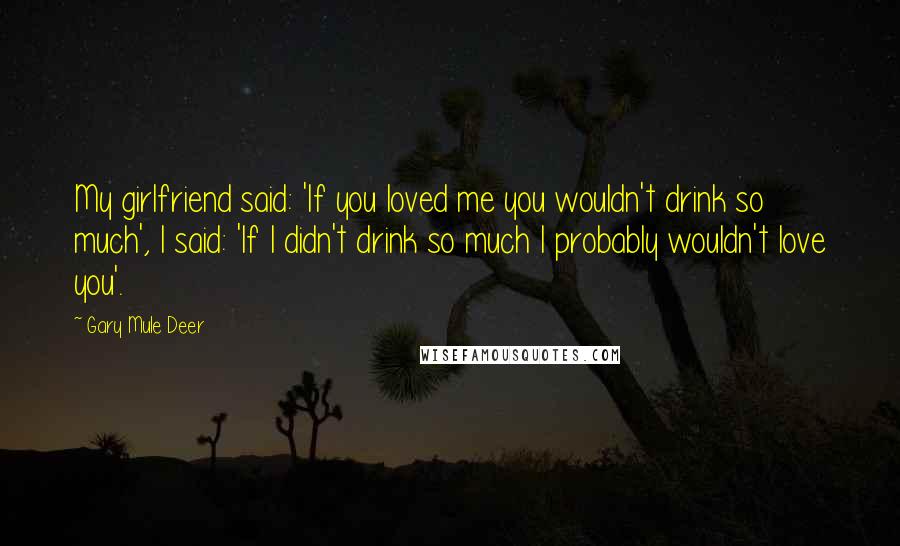 Gary Mule Deer quotes: My girlfriend said: 'If you loved me you wouldn't drink so much', I said: 'If I didn't drink so much I probably wouldn't love you'.