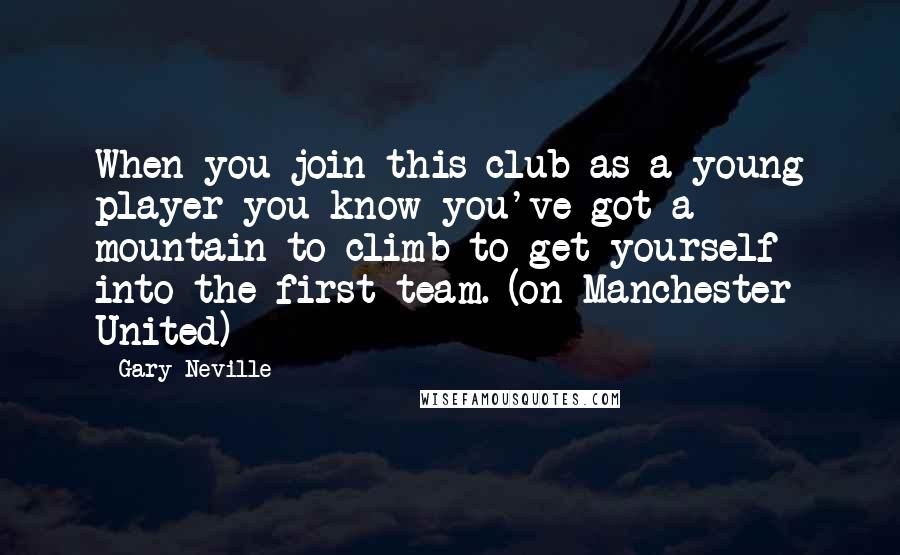 Gary Neville quotes: When you join this club as a young player you know you've got a mountain to climb to get yourself into the first team. (on Manchester United)