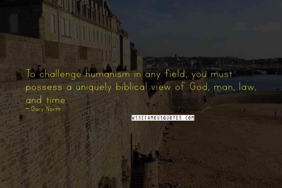 Gary North quotes: To challenge humanism in any field, you must possess a uniquely biblical view of God, man, law, and time.