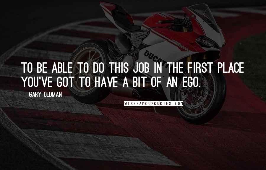 Gary Oldman quotes: To be able to do this job in the first place you've got to have a bit of an ego.