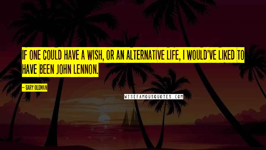 Gary Oldman quotes: If one could have a wish, or an alternative life, I would've liked to have been John Lennon.