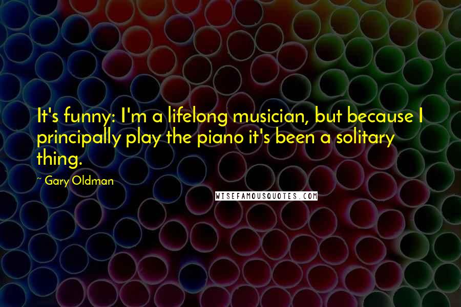 Gary Oldman quotes: It's funny: I'm a lifelong musician, but because I principally play the piano it's been a solitary thing.