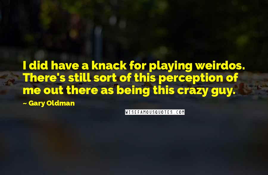 Gary Oldman quotes: I did have a knack for playing weirdos. There's still sort of this perception of me out there as being this crazy guy.