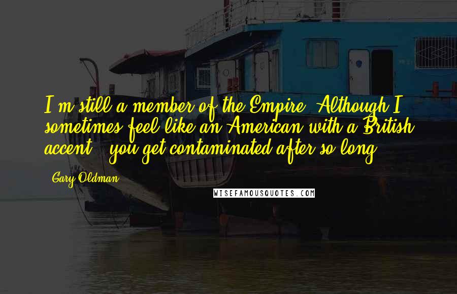 Gary Oldman quotes: I'm still a member of the Empire! Although I sometimes feel like an American with a British accent - you get contaminated after so long.