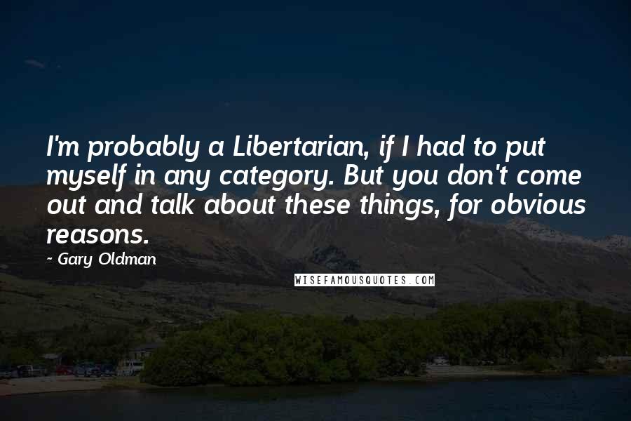 Gary Oldman quotes: I'm probably a Libertarian, if I had to put myself in any category. But you don't come out and talk about these things, for obvious reasons.