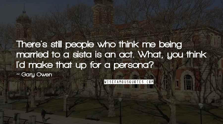 Gary Owen quotes: There's still people who think me being married to a sista is an act. What, you think I'd make that up for a persona?