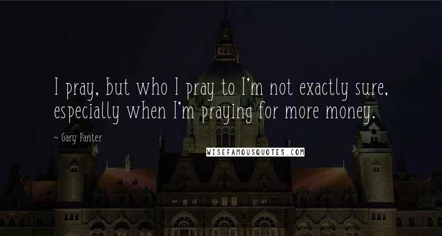 Gary Panter quotes: I pray, but who I pray to I'm not exactly sure, especially when I'm praying for more money.