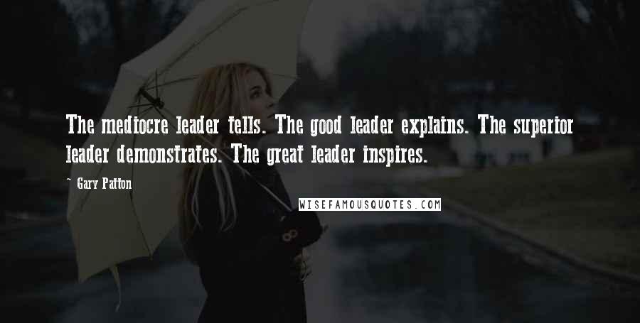 Gary Patton quotes: The mediocre leader tells. The good leader explains. The superior leader demonstrates. The great leader inspires.