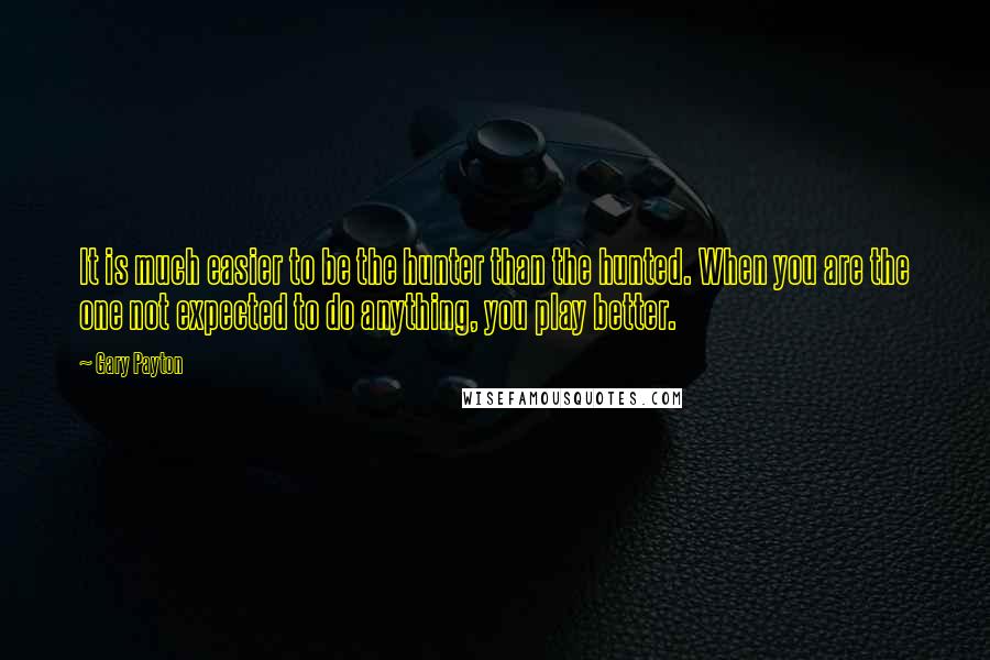 Gary Payton quotes: It is much easier to be the hunter than the hunted. When you are the one not expected to do anything, you play better.