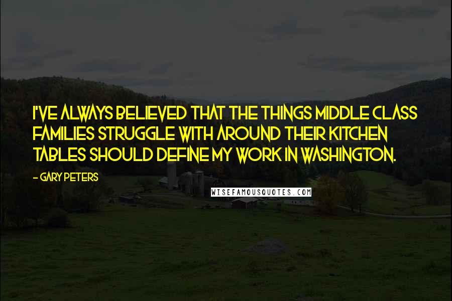 Gary Peters quotes: I've always believed that the things middle class families struggle with around their kitchen tables should define my work in Washington.