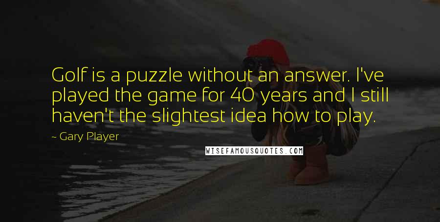 Gary Player quotes: Golf is a puzzle without an answer. I've played the game for 40 years and I still haven't the slightest idea how to play.