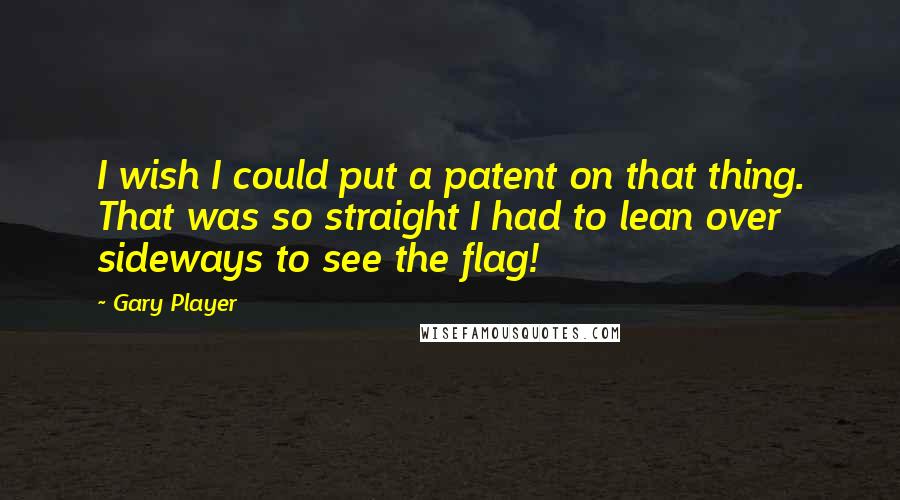 Gary Player quotes: I wish I could put a patent on that thing. That was so straight I had to lean over sideways to see the flag!