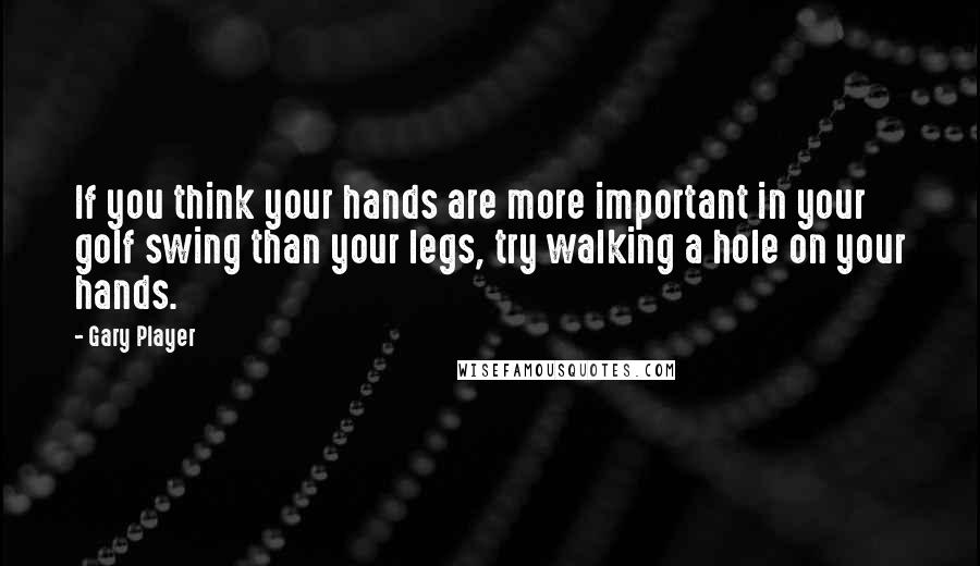 Gary Player quotes: If you think your hands are more important in your golf swing than your legs, try walking a hole on your hands.