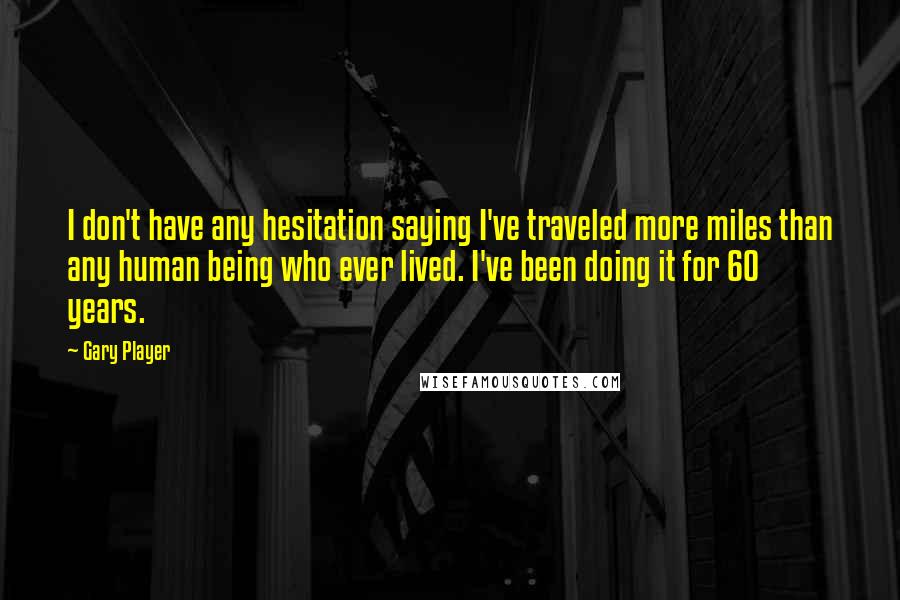 Gary Player quotes: I don't have any hesitation saying I've traveled more miles than any human being who ever lived. I've been doing it for 60 years.