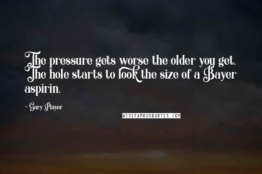 Gary Player quotes: The pressure gets worse the older you get. The hole starts to look the size of a Bayer aspirin.