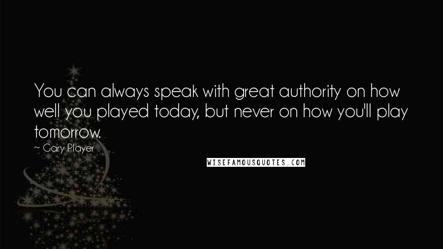 Gary Player quotes: You can always speak with great authority on how well you played today, but never on how you'll play tomorrow.