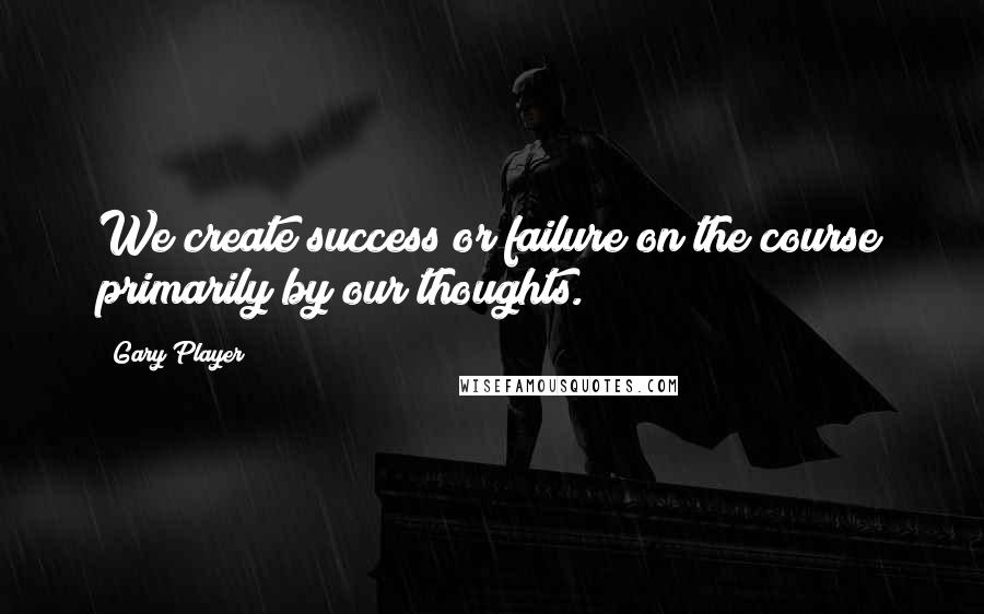 Gary Player quotes: We create success or failure on the course primarily by our thoughts.