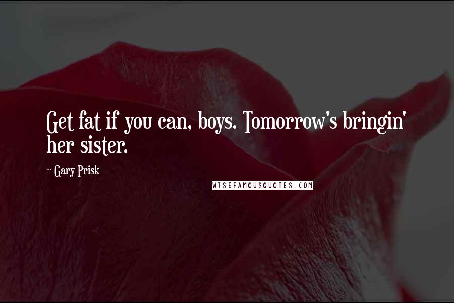 Gary Prisk quotes: Get fat if you can, boys. Tomorrow's bringin' her sister.