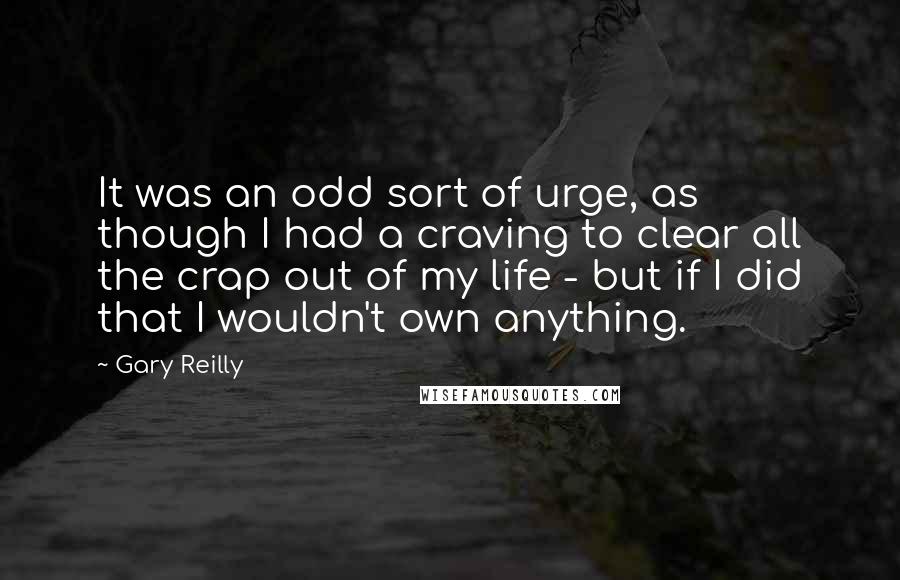 Gary Reilly quotes: It was an odd sort of urge, as though I had a craving to clear all the crap out of my life - but if I did that I wouldn't