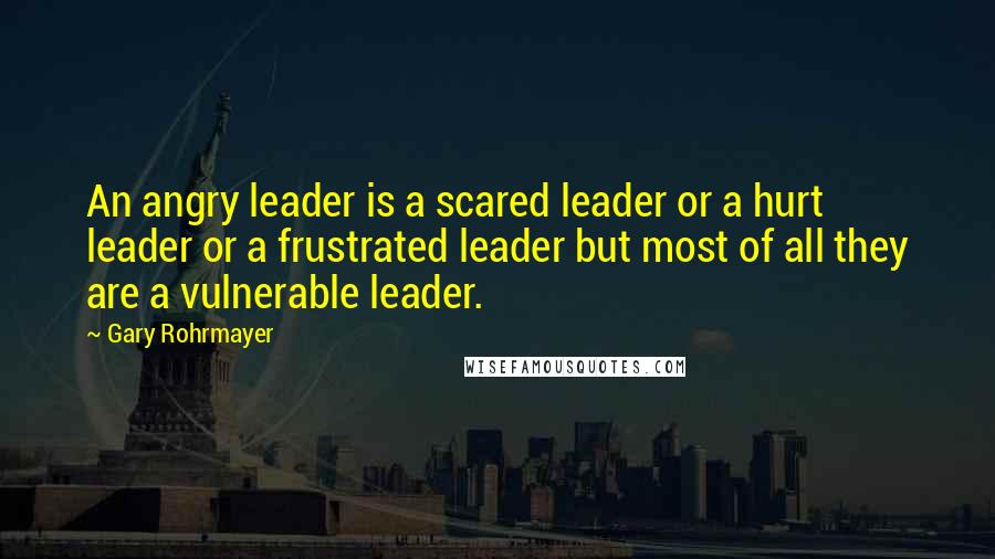 Gary Rohrmayer quotes: An angry leader is a scared leader or a hurt leader or a frustrated leader but most of all they are a vulnerable leader.