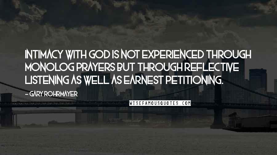 Gary Rohrmayer quotes: Intimacy with God is not experienced through monolog prayers but through reflective listening as well as earnest petitioning. Gary Rohrmayer quotes: Intimacy with God is not experienced through monolog prayers but through reflective listening as well as earnest petitioning.