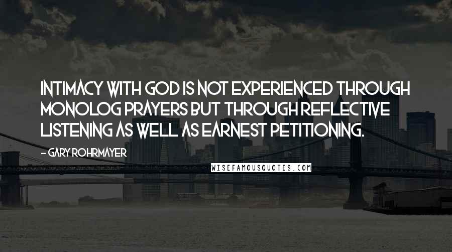 Gary Rohrmayer quotes: Intimacy with God is not experienced through monolog prayers but through reflective listening as well as earnest petitioning.