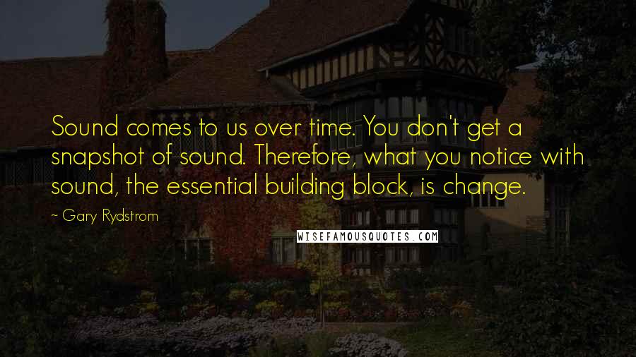 Gary Rydstrom quotes: Sound comes to us over time. You don't get a snapshot of sound. Therefore, what you notice with sound, the essential building block, is change.