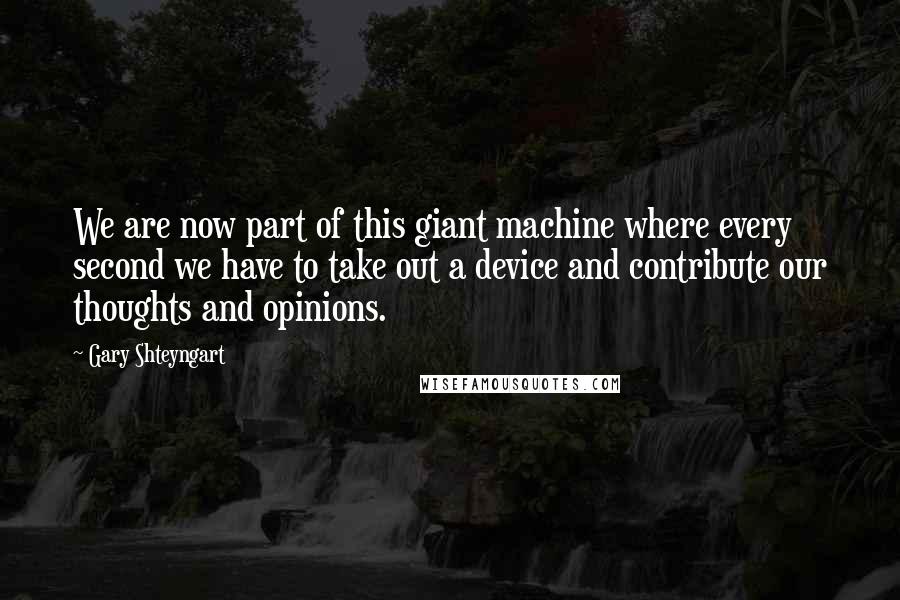 Gary Shteyngart quotes: We are now part of this giant machine where every second we have to take out a device and contribute our thoughts and opinions.