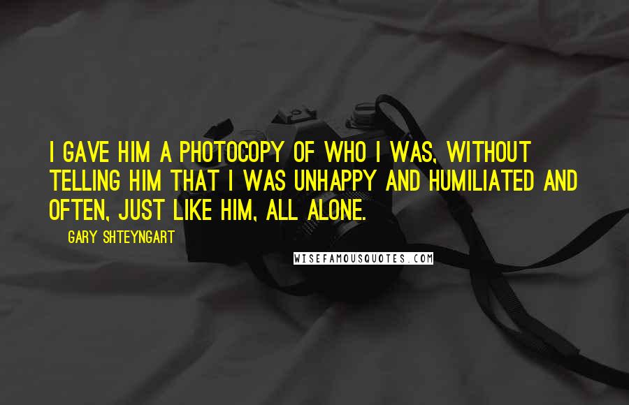 Gary Shteyngart quotes: I gave him a photocopy of who I was, without telling him that I was unhappy and humiliated and often, just like him, all alone.