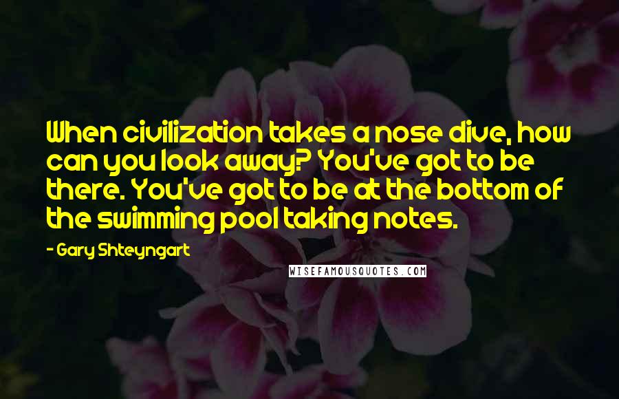 Gary Shteyngart quotes: When civilization takes a nose dive, how can you look away? You've got to be there. You've got to be at the bottom of the swimming pool taking notes.