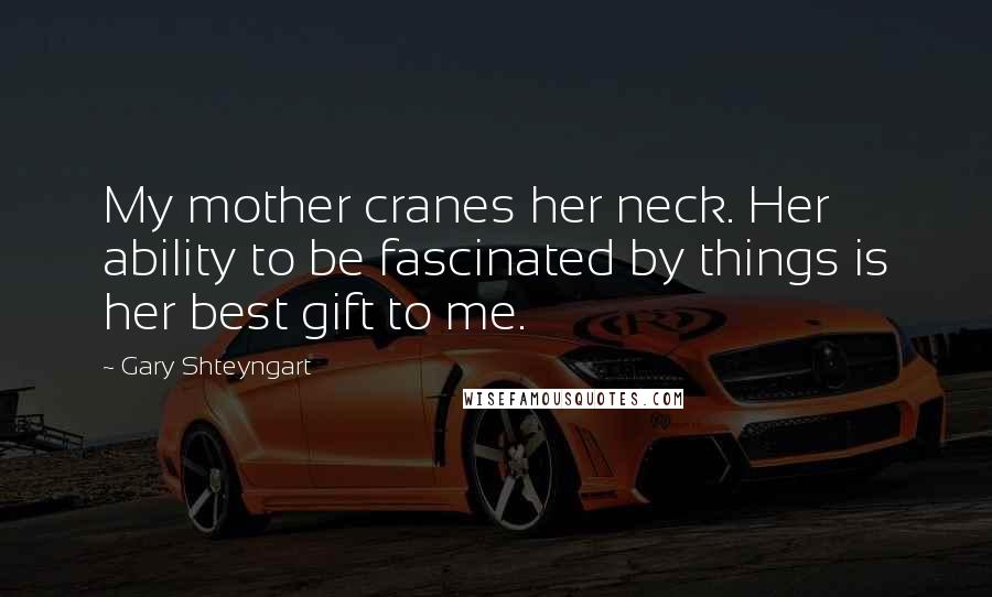 Gary Shteyngart quotes: My mother cranes her neck. Her ability to be fascinated by things is her best gift to me.